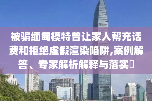 被騙緬甸模特曾讓家人幫充話費和拒絕虛假渲染陷阱,案例解答、專家解析解釋與落實?