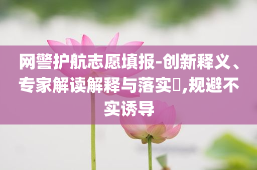 網警護航志愿填報-創(chuàng)新釋義、專家解讀解釋與落實?,規(guī)避不實誘導