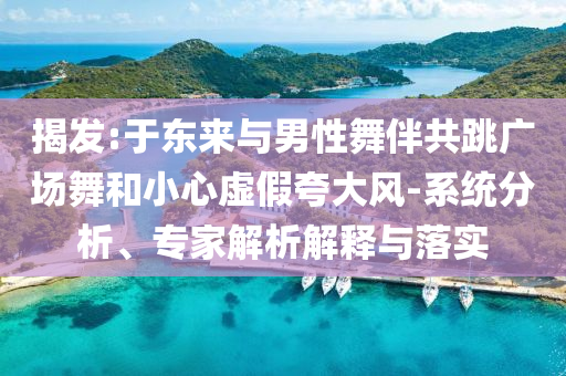 揭發(fā):于東來與男性舞伴共跳廣場舞和小心虛假夸大風(fēng)-系統(tǒng)分析、專家解析解釋與落實