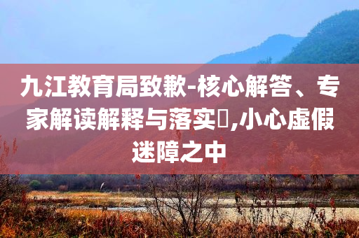 九江教育局致歉-核心解答、專家解讀解釋與落實(shí)?,小心虛假迷障之中