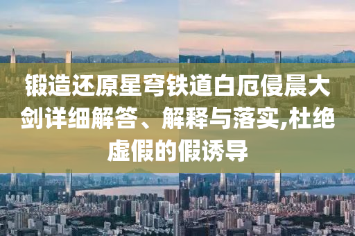 鍛造還原星穹鐵道白厄侵晨大劍詳細(xì)解答、解釋與落實(shí),杜絕虛假的假誘導(dǎo)