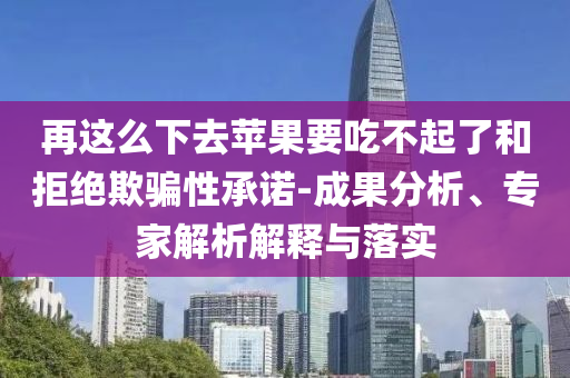 再這么下去蘋果要吃不起了和拒絕欺騙性承諾-成果分析、專家解析解釋與落實(shí)
