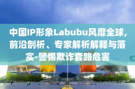 中國IP形象Labubu風靡全球,前沿剖析、專家解析解釋與落實-警惕欺詐套路危害