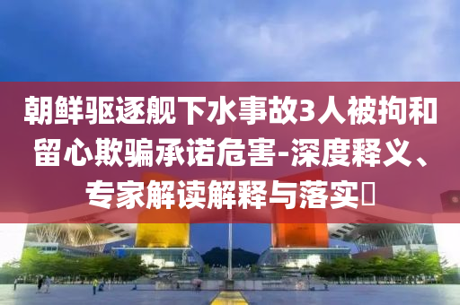 朝鮮驅(qū)逐艦下水事故3人被拘和留心欺騙承諾危害-深度釋義、專(zhuān)家解讀解釋與落實(shí)?