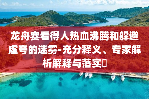 龍舟賽看得人熱血沸騰和躲避虛夸的迷霧-充分釋義、專家解析解釋與落實(shí)?