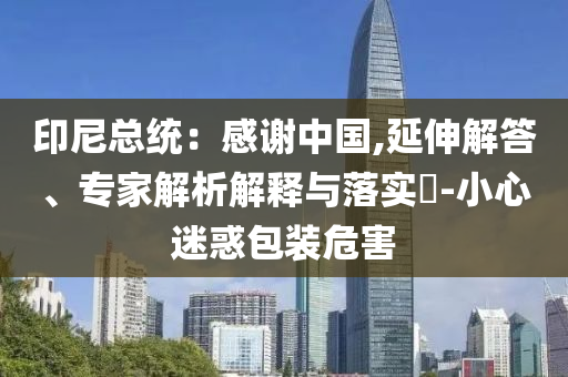 印尼總統(tǒng)：感謝中國(guó),延伸解答、專家解析解釋與落實(shí)?-小心迷惑包裝危害