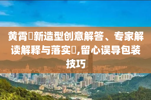黃霄雲(yún)新造型創(chuàng)意解答、專家解讀解釋與落實(shí)?,留心誤導(dǎo)包裝技巧