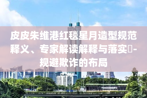 皮皮朱維港紅毯星月造型規(guī)范釋義、專家解讀解釋與落實?-規(guī)避欺詐的布局
