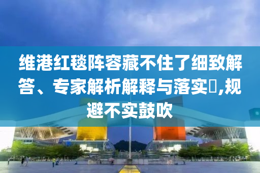 維港紅毯陣容藏不住了細(xì)致解答、專家解析解釋與落實?,規(guī)避不實鼓吹