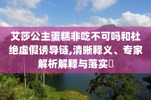 艾莎公主蛋糕非吃不可嗎和杜絕虛假誘導(dǎo)鏈,清晰釋義、專家解析解釋與落實(shí)?