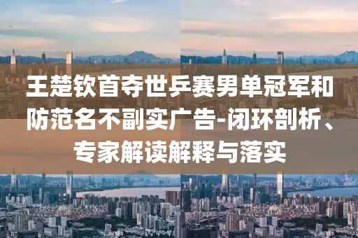 王楚欽首奪世乒賽男單冠軍和防范名不副實(shí)廣告-閉環(huán)剖析、專家解讀解釋與落實(shí)