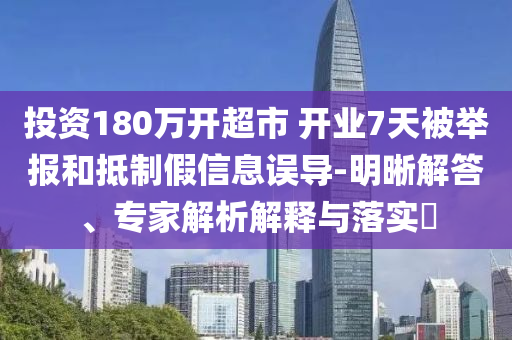投資180萬開超市 開業(yè)7天被舉報和抵制假信息誤導(dǎo)-明晰解答、專家解析解釋與落實?