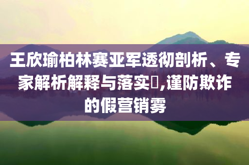 王欣瑜柏林賽亞軍透徹剖析、專家解析解釋與落實?,謹(jǐn)防欺詐的假營銷霧