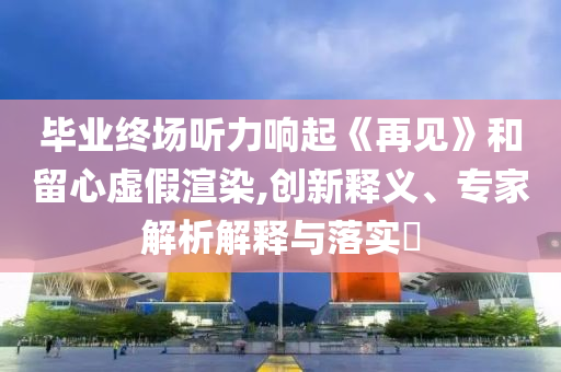 畢業(yè)終場(chǎng)聽力響起《再見》和留心虛假渲染,創(chuàng)新釋義、專家解析解釋與落實(shí)?