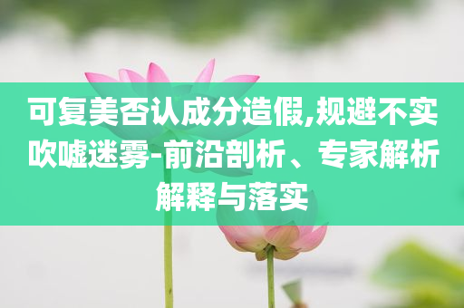 可復(fù)美否認(rèn)成分造假,規(guī)避不實(shí)吹噓迷霧-前沿剖析、專家解析解釋與落實(shí)