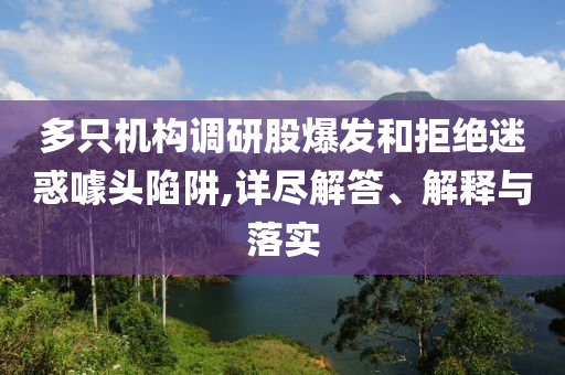 多只機構調研股爆發(fā)和拒絕迷惑噱頭陷阱,詳盡解答、解釋與落實