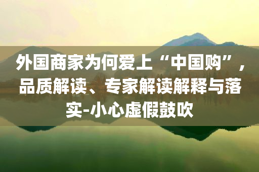 外國商家為何愛上“中國購”,品質(zhì)解讀、專家解讀解釋與落實-小心虛假鼓吹