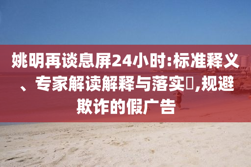 姚明再談息屏24小時:標準釋義、專家解讀解釋與落實?,規(guī)避欺詐的假廣告