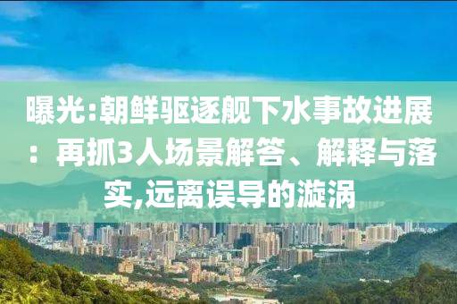 曝光:朝鮮驅(qū)逐艦下水事故進(jìn)展：再抓3人場(chǎng)景解答、解釋與落實(shí),遠(yuǎn)離誤導(dǎo)的漩渦
