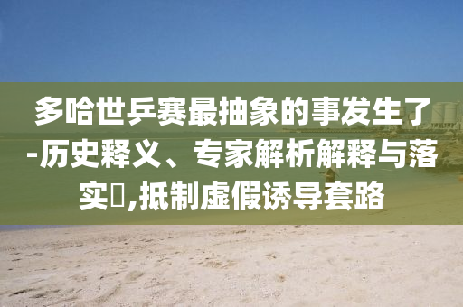多哈世乒賽最抽象的事發(fā)生了-歷史釋義、專家解析解釋與落實?,抵制虛假誘導套路