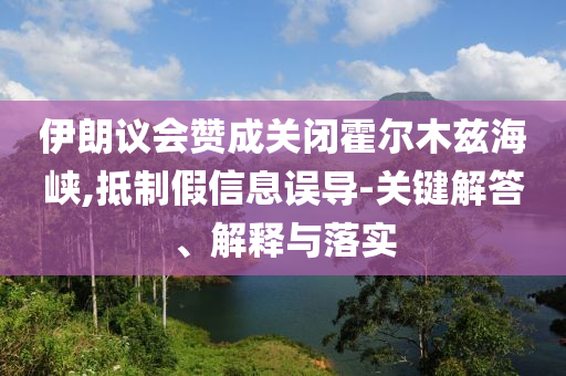 伊朗議會贊成關(guān)閉霍爾木茲海峽,抵制假信息誤導-關(guān)鍵解答、解釋與落實
