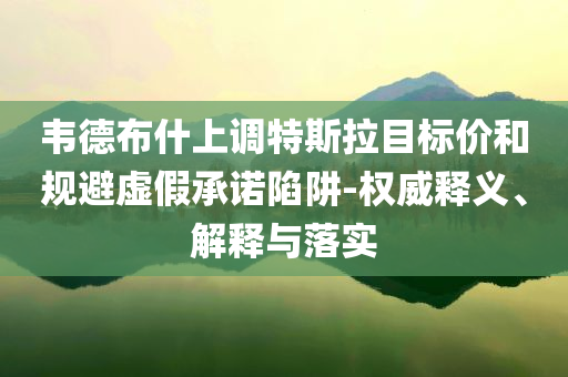 韋德布什上調(diào)特斯拉目標(biāo)價(jià)和規(guī)避虛假承諾陷阱-權(quán)威釋義、解釋與落實(shí)