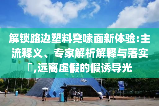 解鎖路邊塑料凳嗦面新體驗:主流釋義、專家解析解釋與落實?,遠離虛假的假誘導光