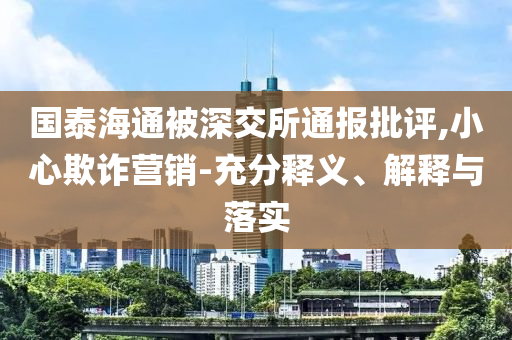 國(guó)泰海通被深交所通報(bào)批評(píng),小心欺詐營(yíng)銷-充分釋義、解釋與落實(shí)