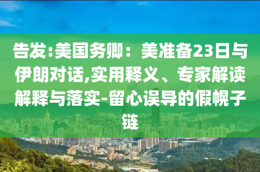 告發(fā):美國務(wù)卿：美準(zhǔn)備23日與伊朗對話,實用釋義、專家解讀解釋與落實-留心誤導(dǎo)的假幌子鏈