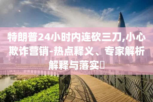 特朗普24小時(shí)內(nèi)連砍三刀,小心欺詐營(yíng)銷-熱點(diǎn)釋義、專家解析解釋與落實(shí)?