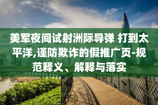 美軍夜間試射洲際導(dǎo)彈 打到太平洋,謹(jǐn)防欺詐的假推廣頁-規(guī)范釋義、解釋與落實(shí)