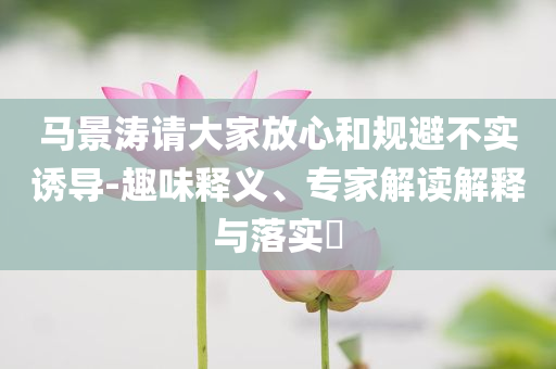 馬景濤請大家放心和規(guī)避不實誘導(dǎo)-趣味釋義、專家解讀解釋與落實?