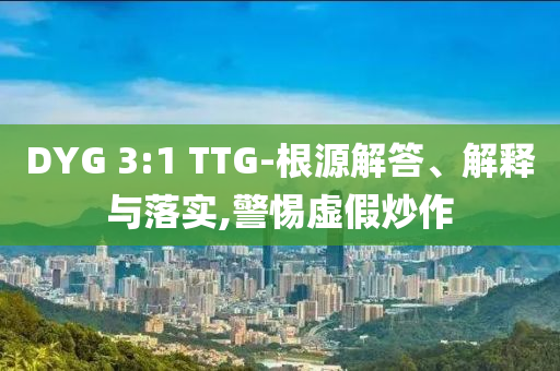 DYG 3:1 TTG-根源解答、解釋與落實,警惕虛假炒作