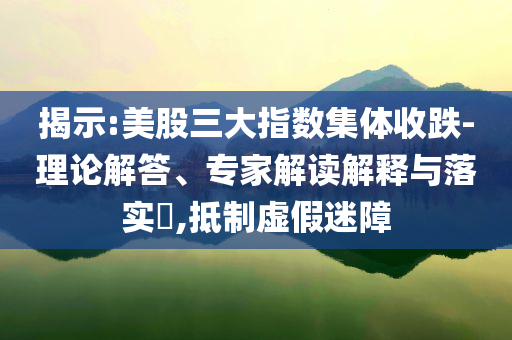 揭示:美股三大指數(shù)集體收跌-理論解答、專家解讀解釋與落實(shí)?,抵制虛假迷障