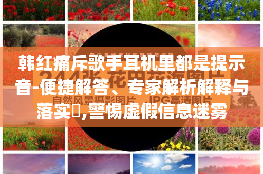 韓紅痛斥歌手耳機里都是提示音-便捷解答、專家解析解釋與落實?,警惕虛假信息迷霧