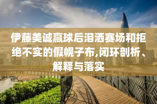 伊藤美誠(chéng)贏球后淚灑賽場(chǎng)和拒絕不實(shí)的假幌子布,閉環(huán)剖析、解釋與落實(shí)