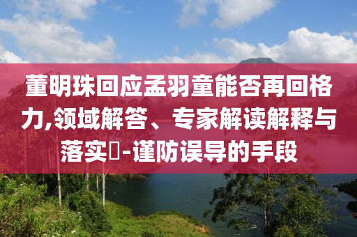 董明珠回應孟羽童能否再回格力,領域解答、專家解讀解釋與落實?-謹防誤導的手段