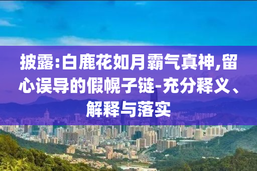 披露:白鹿花如月霸氣真神,留心誤導的假幌子鏈-充分釋義、解釋與落實