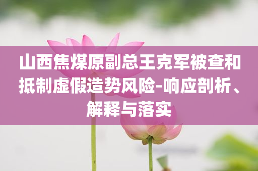 山西焦煤原副總王克軍被查和抵制虛假造勢(shì)風(fēng)險(xiǎn)-響應(yīng)剖析、解釋與落實(shí)