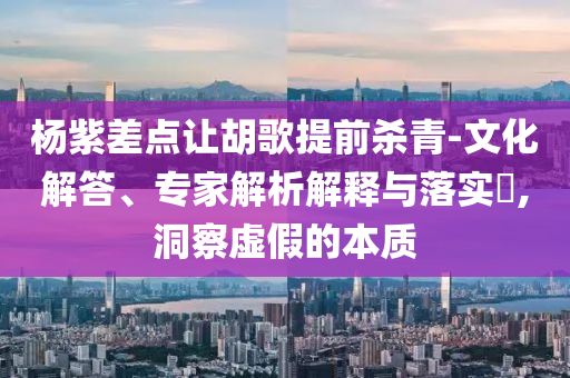 楊紫差點讓胡歌提前殺青-文化解答、專家解析解釋與落實?,洞察虛假的本質