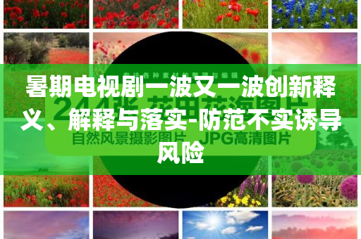 暑期電視劇一波又一波創(chuàng)新釋義、解釋與落實-防范不實誘導風險