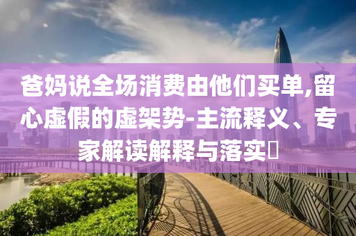 爸媽說全場消費由他們買單,留心虛假的虛架勢-主流釋義、專家解讀解釋與落實?
