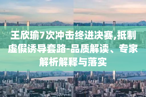 王欣瑜7次沖擊終進決賽,抵制虛假誘導套路-品質解讀、專家解析解釋與落實