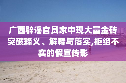 廣西辟謠官員家中現(xiàn)大量金磚突破釋義、解釋與落實,拒絕不實的假宣傳影