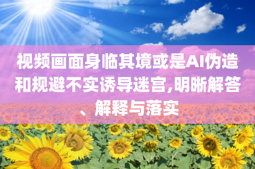 視頻畫面身臨其境或是AI偽造和規(guī)避不實誘導(dǎo)迷宮,明晰解答、解釋與落實