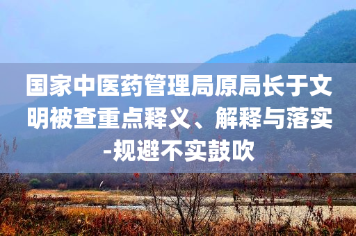 國家中醫(yī)藥管理局原局長于文明被查重點釋義、解釋與落實-規(guī)避不實鼓吹