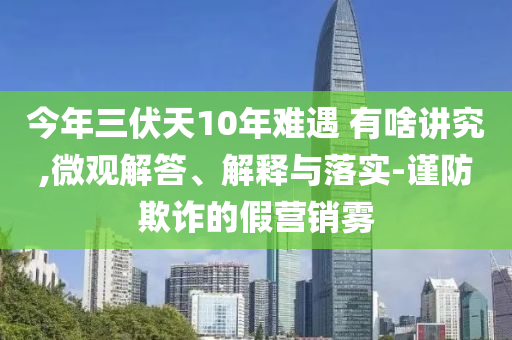 今年三伏天10年難遇 有啥講究,微觀解答、解釋與落實-謹防欺詐的假營銷霧