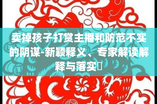 賣掉孩子打賞主播和防范不實的陰謀-新穎釋義、專家解讀解釋與落實?