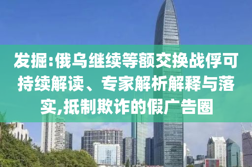發(fā)掘:俄烏繼續(xù)等額交換戰(zhàn)俘可持續(xù)解讀、專家解析解釋與落實,抵制欺詐的假廣告圈