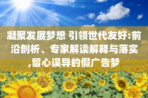 凝聚發(fā)展夢(mèng)想 引領(lǐng)世代友好:前沿剖析、專家解讀解釋與落實(shí),留心誤導(dǎo)的假?gòu)V告夢(mèng)